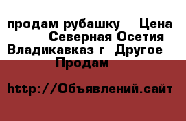 продам рубашку  › Цена ­ 800 - Северная Осетия, Владикавказ г. Другое » Продам   